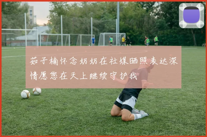 茹子楠怀念奶奶在社媒晒照表达深情愿您在天上继续守护我