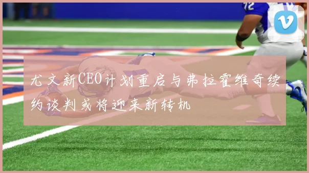 尤文新CEO计划重启与弗拉霍维奇续约谈判或将迎来新转机