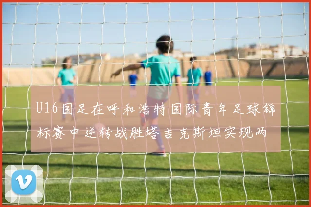 U16国足在呼和浩特国际青年足球锦标赛中逆转战胜塔吉克斯坦实现两连胜