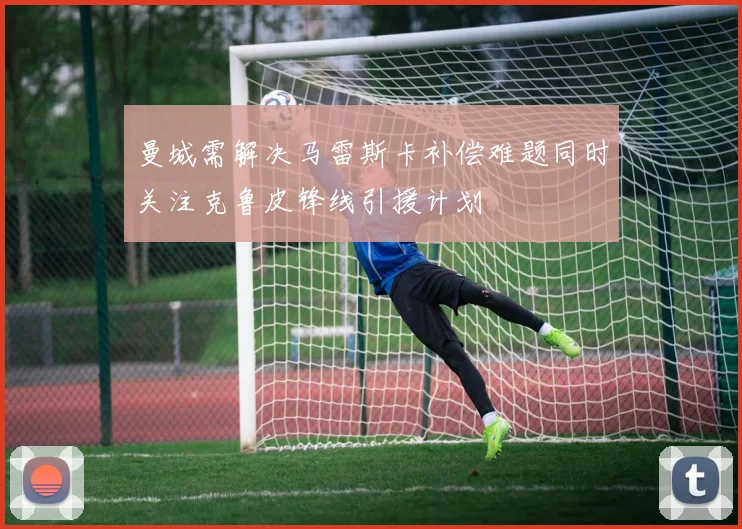 曼城需解决马雷斯卡补偿难题同时关注克鲁皮锋线引援计划