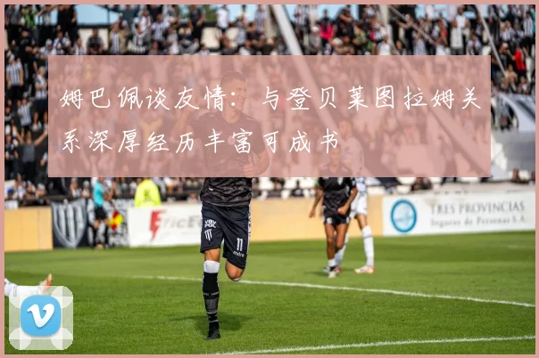 姆巴佩谈友情：与登贝莱图拉姆关系深厚经历丰富可成书