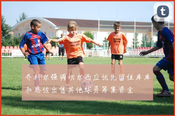乔科尔强调切尔西应优先留住库库和恩佐出售其他球员筹集资金