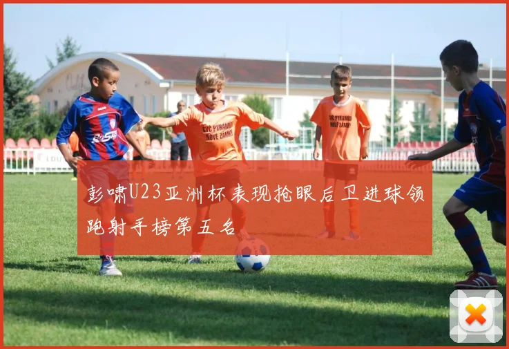 彭啸U23亚洲杯表现抢眼后卫进球领跑射手榜第五名