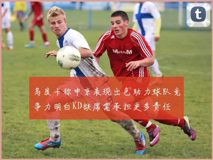 乌度卡称申京表现出色助力球队竞争力明白KD缺席需承担更多责任