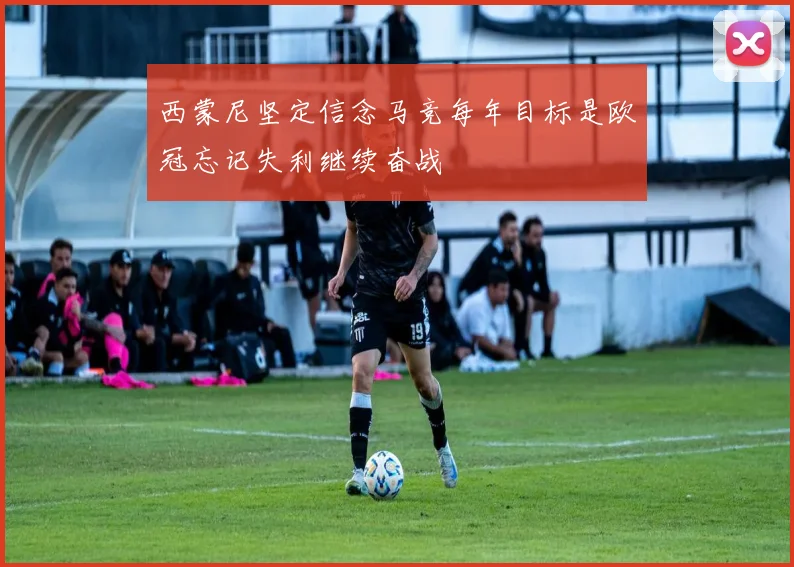 西蒙尼坚定信念马竞每年目标是欧冠忘记失利继续奋战
