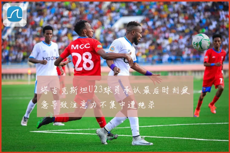 塔吉克斯坦U23球员承认最后时刻疲惫导致注意力不集中遭绝杀