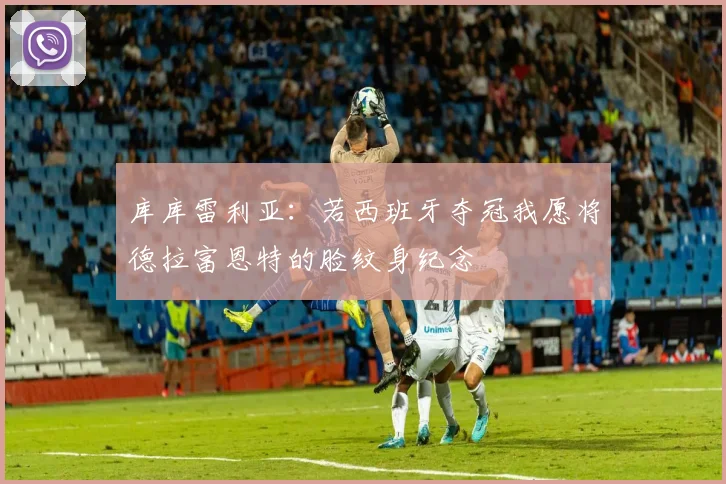 库库雷利亚：若西班牙夺冠我愿将德拉富恩特的脸纹身纪念