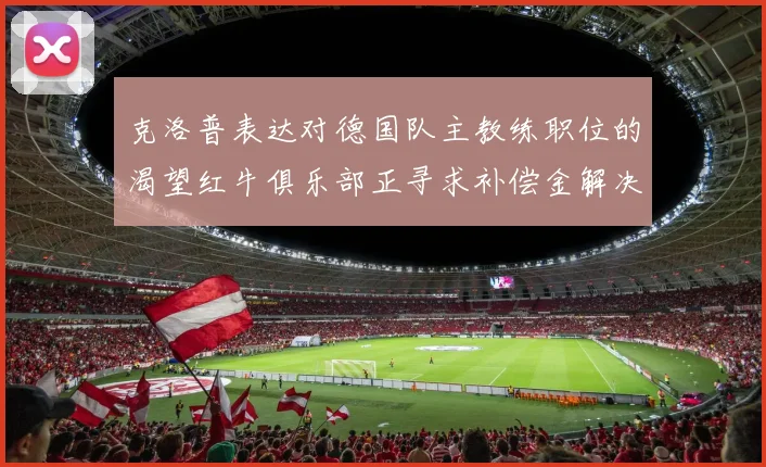 克洛普表达对德国队主教练职位的渴望红牛俱乐部正寻求补偿金解决方案
