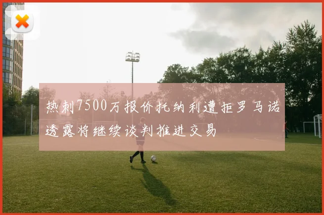 热刺7500万报价托纳利遭拒罗马诺透露将继续谈判推进交易