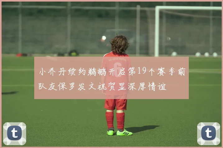 小乔丹续约鹈鹕开启第19个赛季前队友保罗发文祝贺显深厚情谊