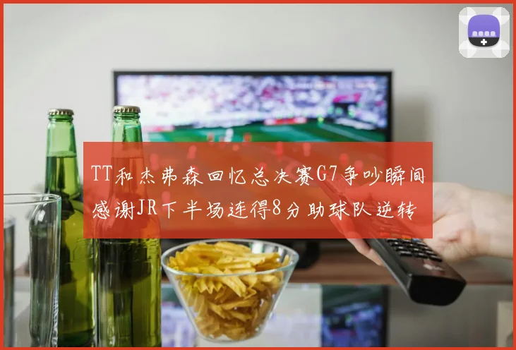 TT和杰弗森回忆总决赛G7争吵瞬间感谢JR下半场连得8分助球队逆转