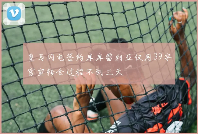 皇马闪电签约库库雷利亚仅用39字官宣转会过程不到三天