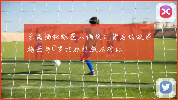 乐高揭秘球星人偶设计背后的故事梅西与C罗的独特版本对比