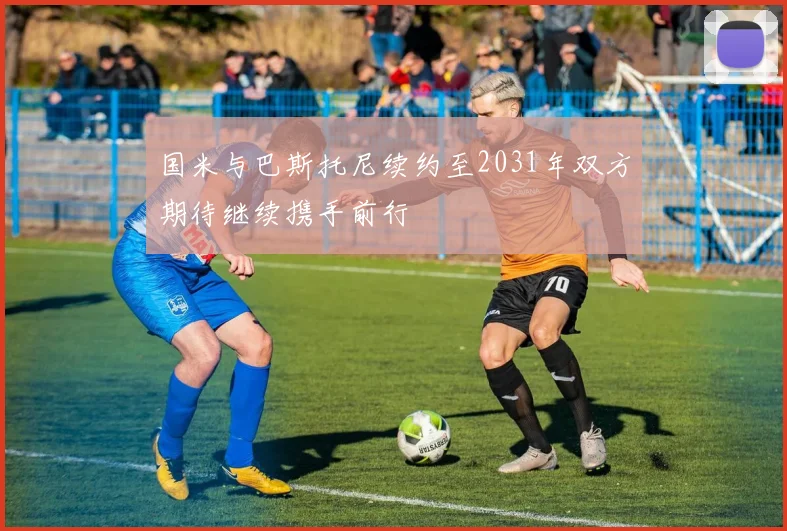 国米与巴斯托尼续约至2031年双方期待继续携手前行