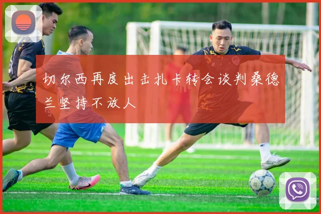 切尔西再度出击扎卡转会谈判桑德兰坚持不放人