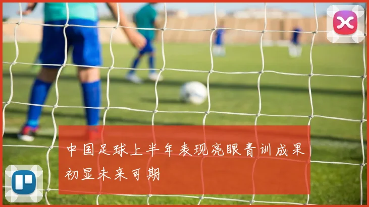 中国足球上半年表现亮眼青训成果初显未来可期