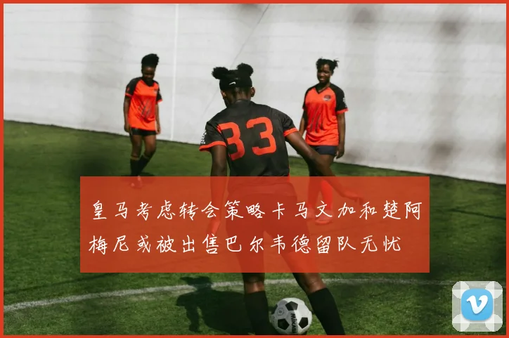 皇马考虑转会策略卡马文加和楚阿梅尼或被出售巴尔韦德留队无忧
