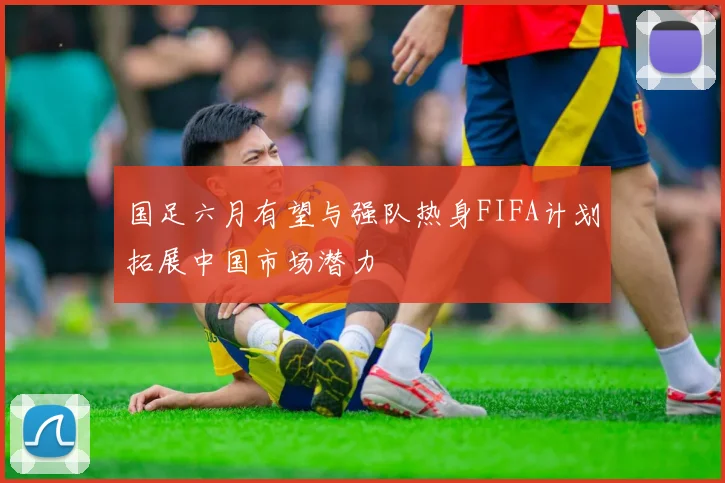 国足六月有望与强队热身FIFA计划拓展中国市场潜力