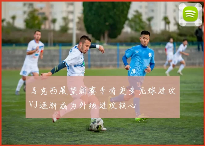 马克西展望新赛季将更多无球进攻VJ逐渐成为外线进攻核心