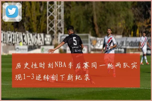 历史性时刻NBA季后赛同一轮两队实现1-3逆转创下新纪录