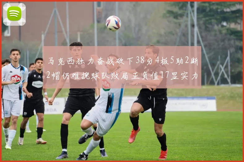 马克西独力奋战砍下38分4板5助2断2帽仍难挽球队败局正负值17显实力