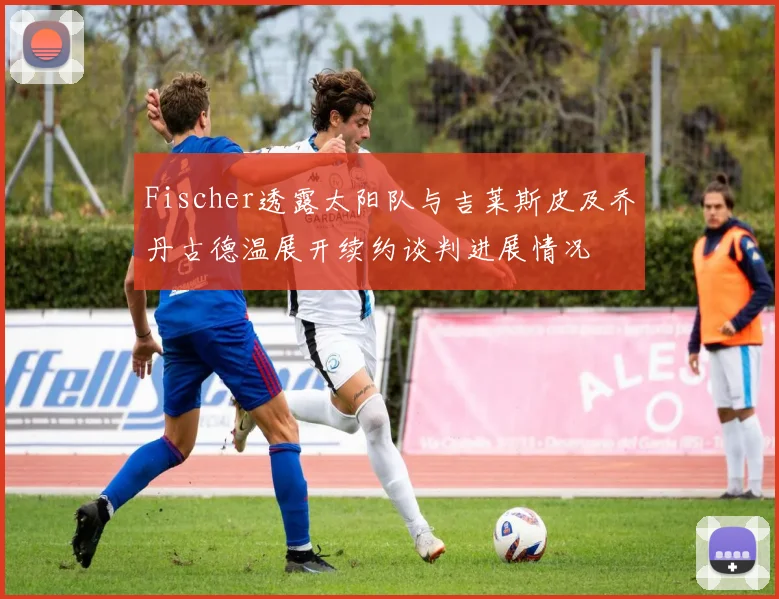 Fischer透露太阳队与吉莱斯皮及乔丹古德温展开续约谈判进展情况