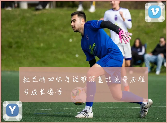 杜兰特回忆与诺维茨基的竞争历程与成长感悟