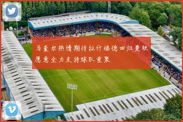 马奎尔热情期待拉什福德回归曼联愿意全力支持球队重聚