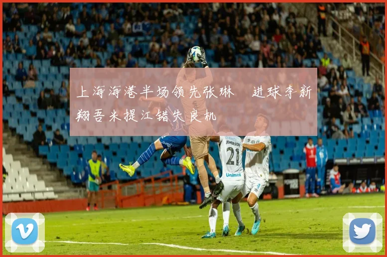 上海海港半场领先张琳芃进球李新翔吾米提江错失良机