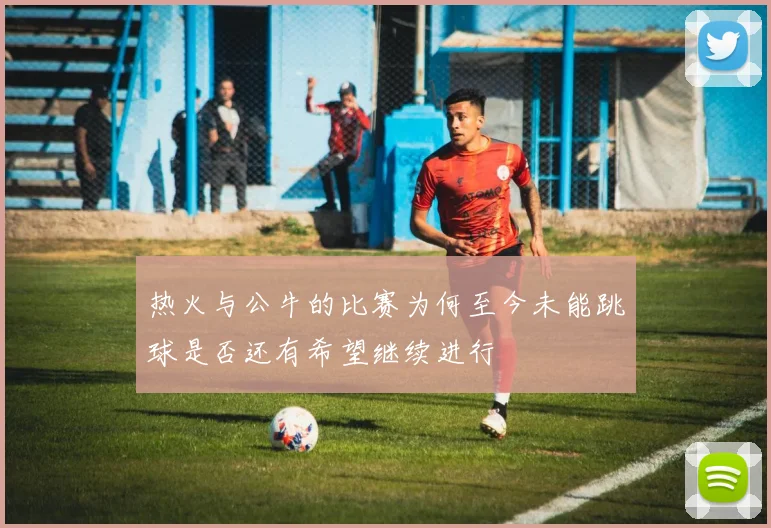热火与公牛的比赛为何至今未能跳球是否还有希望继续进行