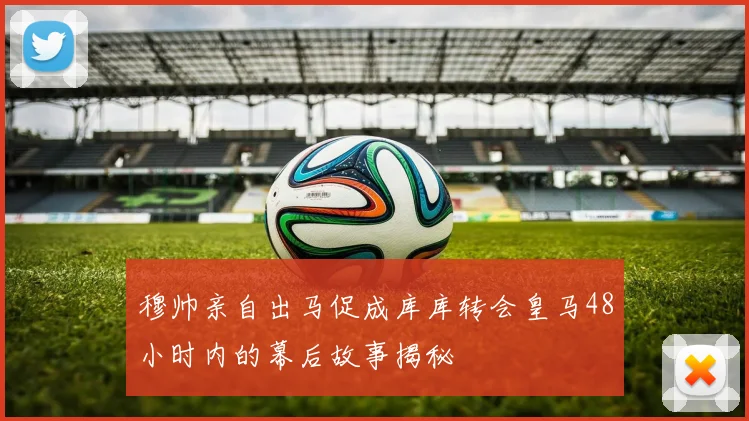 穆帅亲自出马促成库库转会皇马48小时内的幕后故事揭秘