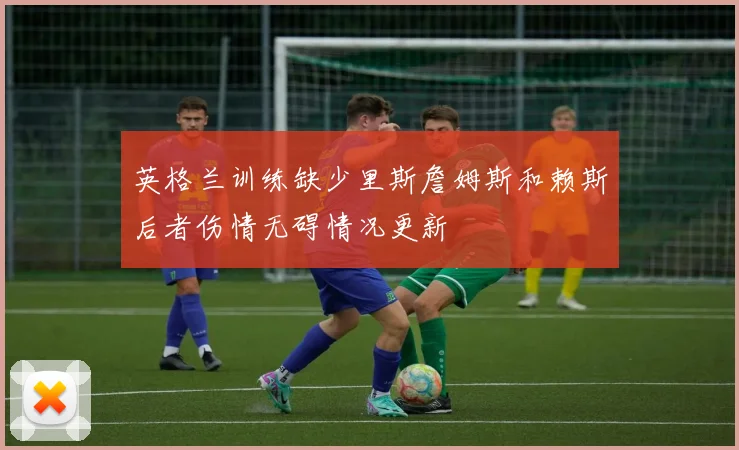 英格兰训练缺少里斯詹姆斯和赖斯后者伤情无碍情况更新