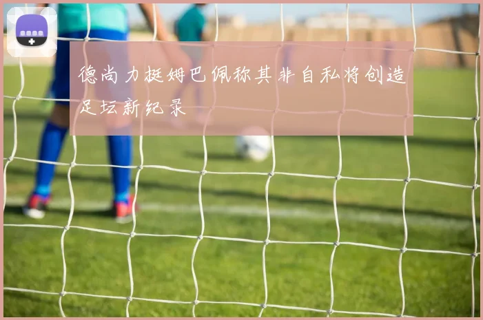 德尚力挺姆巴佩称其非自私将创造足坛新纪录