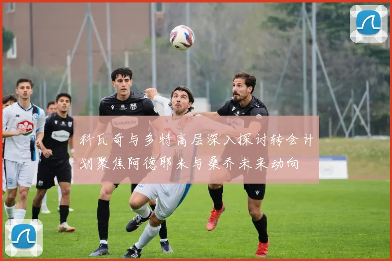科瓦奇与多特高层深入探讨转会计划聚焦阿德耶米与桑乔未来动向